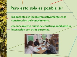Pero esto solo es posible si:
los docentes se involucran activamente en la
construcción del conocimiento.
el conocimiento nuevo se construye mediante la
interacción con otras personas.
 