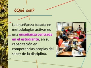 La enseñanza basada en
metodologías activas es
una enseñanza centrada
en el estudiante, en su
capacitación en
competencias propias del
saber de la disciplina.
¿Qué son?
 