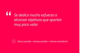“ Se dedica mucho esfuerzo a
alcanzar objetivos que aportan
muy poco valor.
Dinero perdido + tiempo perdido = Cliente insatisfecho
 