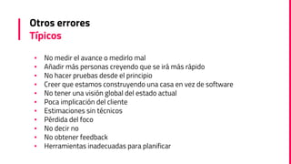 Otros errores
Típicos
▪ No medir el avance o medirlo mal
▪ Añadir más personas creyendo que se irá más rápido
▪ No hacer pruebas desde el principio
▪ Creer que estamos construyendo una casa en vez de software
▪ No tener una visión global del estado actual
▪ Poca implicación del cliente
▪ Estimaciones sin técnicos
▪ Pérdida del foco
▪ No decir no
▪ No obtener feedback
▪ Herramientas inadecuadas para planificar
 