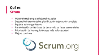 Qué es
Scrum
▪ Marco de trabajo para desarrollos ágiles
▪ Desarrollo incremental vs planificación y ejecución completa
▪ Equipos auto organizados
▪ Paralelización de las fases de desarrollo vs fases secuenciales
▪ Priorización de los requisitos que más valor aporten
▪ Mejora continua
 