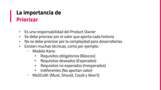 La importancia de
Priorizar
▪ Es una responsabilidad del Product Owner
▪ Se debe priorizar por el valor que aporta cada historia
▪ No se debe priorizar por la complejidad para desarrollarlas
▪ Existen muchas técnicas, como por ejemplo:
▫ Modelo Kano:
▸ Requisitos obligatorios (Básicos)
▸ Requisitos deseados (Esperados)
▸ Requisitos no esperados (Inesperados)
▸ Indiferentes (No aportan valor)
▫ MoSCoW: (Must, Should, Could y Won’t)
 