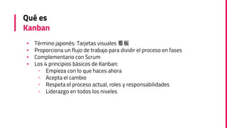 Qué es
Kanban
▪ Término japonés: Tarjetas visuales 看板
▪ Proporciona un flujo de trabajo para dividir el proceso en fases
▪ Complementario con Scrum
▪ Los 4 principios básicos de Kanban:
▫ Empieza con lo que haces ahora
▫ Acepta el cambio
▫ Respeta el proceso actual, roles y responsabilidades
▫ Liderazgo en todos los niveles
 