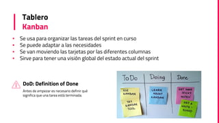 Tablero
Kanban
▪ Se usa para organizar las tareas del sprint en curso
▪ Se puede adaptar a las necesidades
▪ Se van moviendo las tarjetas por las diferentes columnas
▪ Sirve para tener una visión global del estado actual del sprint
DoD: Definition of Done
Antes de empezar es necesario definir qué
significa que una tarea está terminada.
 