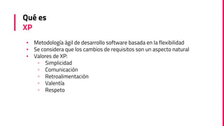 Qué es
XP
▪ Metodología ágil de desarrollo software basada en la flexibilidad
▪ Se considera que los cambios de requisitos son un aspecto natural
▪ Valores de XP:
▫ Simplicidad
▫ Comunicación
▫ Retroalimentación
▫ Valentía
▫ Respeto
 