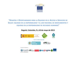 “DESAFÍOS Y OPORTUNIDADES PARA LA EQUIDAD EN EL ACCESO A SERVICIOS DE
SALUD: EQUIDAD EN LA DISPONIBILIDAD Y EL USO RACIONAL DE MEDICAMENTOS Y
EQUIDAD EN LA DISPONIBILIDAD DE RECURSOS HUMANOS”
Bogotá, Colombia, 9 y 10 de mayo de 2013

 