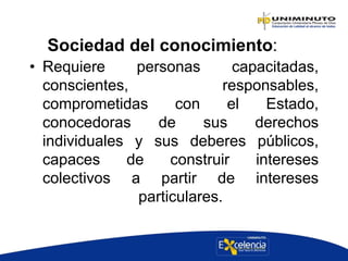 Sociedad del conocimiento:
• Requiere personas capacitadas,
conscientes, responsables,
comprometidas con el Estado,
conocedoras de sus derechos
individuales y sus deberes públicos,
capaces de construir intereses
colectivos a partir de intereses
particulares.
 