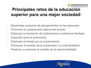 Principales retos de la educación
superior para una mejor sociedad:
1. Desarrollar procesos de pensamientos en las personas.
2. Promover la comprensión básica del mundo.
3. Estimular la formación de instituciones e individuos flexibles.
4. Capacitar para la autonomía.
5. Estimular el interés por el conocimiento.
6. Promover el sentido de la solidaridad y la individualidad.
7. Practicar y promover el sentido de la responsabilidad.
 