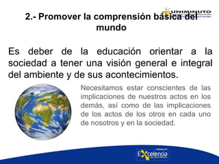 2.- Promover la comprensión básica del
mundo
Es deber de la educación orientar a la
sociedad a tener una visión general e integral
del ambiente y de sus acontecimientos.
Necesitamos estar conscientes de las
implicaciones de nuestros actos en los
demás, así como de las implicaciones
de los actos de los otros en cada uno
de nosotros y en la sociedad.
 