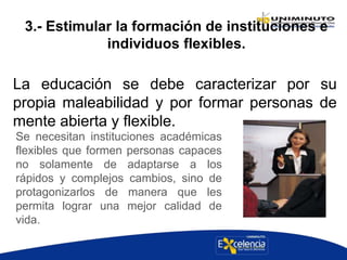 3.- Estimular la formación de instituciones e
individuos flexibles.
La educación se debe caracterizar por su
propia maleabilidad y por formar personas de
mente abierta y flexible.
Se necesitan instituciones académicas
flexibles que formen personas capaces
no solamente de adaptarse a los
rápidos y complejos cambios, sino de
protagonizarlos de manera que les
permita lograr una mejor calidad de
vida.
 