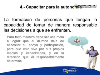 4.- Capacitar para la autonomía
La formación de personas que tengan la
capacidad de tomar de manera responsable
las decisiones a que se enfrenten.
Para todo maestro debe ser una meta
a lograr que el alumno deje de
necesitar su apoyo y participación,
para que éste viva por sus propios
medios y capacidades, y en la
dirección que él responsablemente
determine.
 