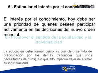 5.- Estimular el interés por el conocimiento
El interés por el conocimiento, hoy debe ser
una prioridad de quienes deseen participar
activamente en las decisiones del nuevo orden
mundial.
La educación debe formar personas con claro sentido de
preocupación por los demás (reconocer que unos
necesitamos de otros), sin que ello implique dejar de afirmar
su individualidad.
6.- Promover el sentido de la solidaridad y la
individualidad
 