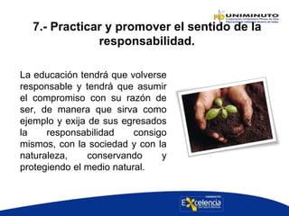 7.- Practicar y promover el sentido de la
responsabilidad.
La educación tendrá que volverse
responsable y tendrá que asumir
el compromiso con su razón de
ser, de manera que sirva como
ejemplo y exija de sus egresados
la responsabilidad consigo
mismos, con la sociedad y con la
naturaleza, conservando y
protegiendo el medio natural.
 