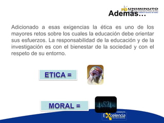 Además…
Adicionado a esas exigencias la ética es uno de los
mayores retos sobre los cuales la educación debe orientar
sus esfuerzos. La responsabilidad de la educación y de la
investigación es con el bienestar de la sociedad y con el
respeto de su entorno.
 