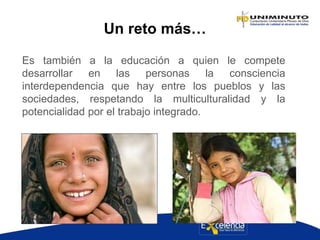Un reto más…
Es también a la educación a quien le compete
desarrollar en las personas la consciencia
interdependencia que hay entre los pueblos y las
sociedades, respetando la multiculturalidad y la
potencialidad por el trabajo integrado.
 