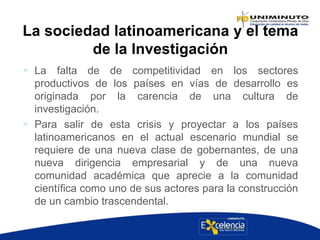 La sociedad latinoamericana y el tema
de la Investigación
 La falta de de competitividad en los sectores
productivos de los países en vías de desarrollo es
originada por la carencia de una cultura de
investigación.
 Para salir de esta crisis y proyectar a los países
latinoamericanos en el actual escenario mundial se
requiere de una nueva clase de gobernantes, de una
nueva dirigencia empresarial y de una nueva
comunidad académica que aprecie a la comunidad
científica como uno de sus actores para la construcción
de un cambio trascendental.
 