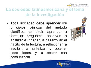 • Toda sociedad debe aprender los
principios básicos del método
científico, es decir, aprender a
formular preguntas, observar, a
analizar e indagar, a desarrollar el
hábito de la lectura, a reflexionar, a
escribir, a sintetizar y obtener
conclusiones y a actuar con
consistencia.
La sociedad latinoamericana y el tema
de la Investigación
 
