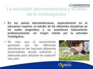 • En los países latinoaméricanos, especialmente en la
educación superior, el estudio de las diferentes disciplinas se
ha vuelto pragmático y su enseñanza básicamente
profesionalizante, sin ningún interés por la actividad
investigativa.
La sociedad latinoamericana y el tema
de la Investigación
 Se cree que el conocimiento
generado por las diferentes
disciplinas en las naciones altamente
desarrolladas resulta suficiente y
adecuado para utilizarse en cualquier
otro país.
 