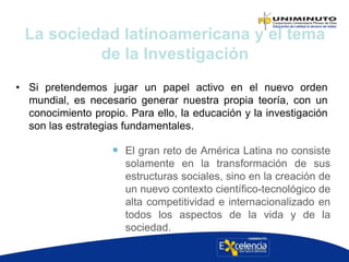 • Si pretendemos jugar un papel activo en el nuevo orden
mundial, es necesario generar nuestra propia teoría, con un
conocimiento propio. Para ello, la educación y la investigación
son las estrategias fundamentales.
La sociedad latinoamericana y el tema
de la Investigación
 El gran reto de América Latina no consiste
solamente en la transformación de sus
estructuras sociales, sino en la creación de
un nuevo contexto científico-tecnológico de
alta competitividad e internacionalizado en
todos los aspectos de la vida y de la
sociedad.
 