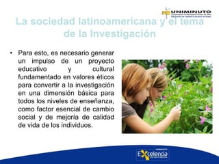 • Para esto, es necesario generar
un impulso de un proyecto
educativo y cultural
fundamentado en valores éticos
para convertir a la investigación
en una dimensión básica para
todos los niveles de enseñanza,
como factor esencial de cambio
social y de mejoría de calidad
de vida de los individuos.
La sociedad latinoamericana y el tema
de la Investigación
 
