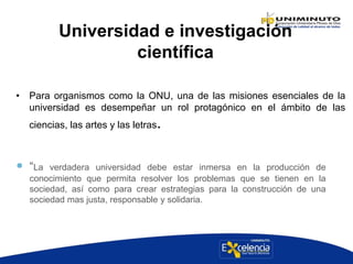 Universidad e investigación
científica
• Para organismos como la ONU, una de las misiones esenciales de la
universidad es desempeñar un rol protagónico en el ámbito de las
ciencias, las artes y las letras.
 “La verdadera universidad debe estar inmersa en la producción de
conocimiento que permita resolver los problemas que se tienen en la
sociedad, así como para crear estrategias para la construcción de una
sociedad mas justa, responsable y solidaria.
 