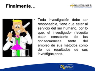 Finalmente…
• Toda investigación debe ser
responsable, tiene que estar al
servicio del ser humano, por lo
que, el investigador necesita
estar consciente de las
consecuencias tanto del
empleo de sus métodos como
de los resultados de sus
investigaciones.
 