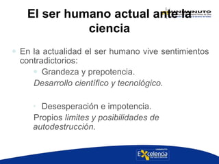 El ser humano actual ante la
ciencia
 En la actualidad el ser humano vive sentimientos
contradictorios:
 Grandeza y prepotencia.
Desarrollo científico y tecnológico.
• Desesperación e impotencia.
Propios limites y posibilidades de
autodestrucción.
 