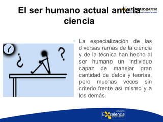 El ser humano actual ante la
ciencia
 La especialización de las
diversas ramas de la ciencia
y de la técnica han hecho al
ser humano un individuo
capaz de manejar gran
cantidad de datos y teorías,
pero muchas veces sin
criterio frente así mismo y a
los demás.
 
