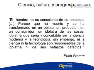 Ciencia, cultura y progreso
“El hombre no es consciente de su ansiedad
[…] Parece que ha muerto y se ha
transformado en un objeto, un productor, en
un consumidor, un idólatra de las cosas,
idolatría que seria inconcebible sin la ciencia
moderna y la tecnología, sin embargo, ni la
ciencia ni la tecnología son responsables de la
idolatría ni de sus nefastos defectos ”
-Erich Fromm
 