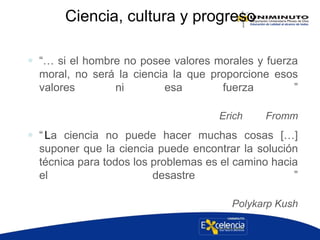 Ciencia, cultura y progreso
 “… si el hombre no posee valores morales y fuerza
moral, no será la ciencia la que proporcione esos
valores ni esa fuerza ”
Erich Fromm
 “La ciencia no puede hacer muchas cosas […]
suponer que la ciencia puede encontrar la solución
técnica para todos los problemas es el camino hacia
el desastre ”
Polykarp Kush
 