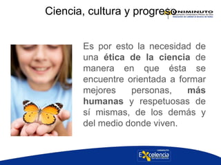 Ciencia, cultura y progreso
Es por esto la necesidad de
una ética de la ciencia de
manera en que ésta se
encuentre orientada a formar
mejores personas, más
humanas y respetuosas de
sí mismas, de los demás y
del medio donde viven.
 