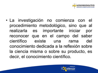 • La investigación no comienza con el
procedimiento metodológico, sino que al
realizarla es importante iniciar por
reconocer que en el campo del saber
científico existe una rama del
conocimiento dedicada a la reflexión sobre
la ciencia misma o sobre su producto, es
decir, el conocimiento científico.
 