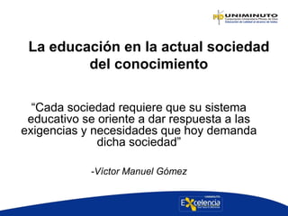 La educación en la actual sociedad
del conocimiento
“Cada sociedad requiere que su sistema
educativo se oriente a dar respuesta a las
exigencias y necesidades que hoy demanda
dicha sociedad”
-Víctor Manuel Gómez
 