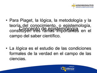 Concepto de epistemología
• Para Piaget, la lógica, la metodología y la
teoría del conocimiento, o epistemología,
constituyen tres ramas importantes en el
campo del saber científico.
• La lógica es el estudio de las condiciones
formales de la verdad en el campo de las
ciencias.
 