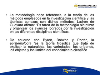 • La metodología hace referencia, a la teoría de los
métodos empleados en la investigación científica y las
técnicas conexas con dichos métodos. Ladrón de
Guevara afirma: “Es tarea de la metodología sintetizar
y organizar los avances logrados por la investigación
en las diferentes disciplinas científicas.
• De acuerdo con Byron, Browne y Porter, la
epistemología “es la teoría filosófica que trata de
explicar la naturaleza, las variedades, los orígenes,
los objetos y los límites del conocimiento científico
 