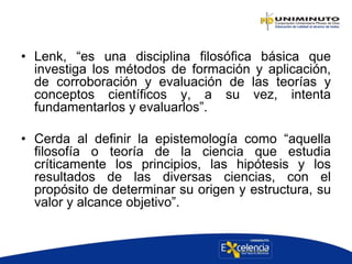 • Lenk, “es una disciplina filosófica básica que
investiga los métodos de formación y aplicación,
de corroboración y evaluación de las teorías y
conceptos científicos y, a su vez, intenta
fundamentarlos y evaluarlos”.
• Cerda al definir la epistemología como “aquella
filosofía o teoría de la ciencia que estudia
críticamente los principios, las hipótesis y los
resultados de las diversas ciencias, con el
propósito de determinar su origen y estructura, su
valor y alcance objetivo”.
 