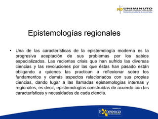 Epistemologías regionales
• Una de las características de la epistemología moderna es la
progresiva aceptación de sus problemas por los sabios
especializados. Las recientes crisis que han sufrido las diversas
ciencias y las revoluciones por las que éstas han pasado están
obligando a quienes las practican a reflexionar sobre los
fundamentos y demás aspectos relacionados con sus propias
ciencias, dando lugar a las llamadas epistemologías internas y
regionales, es decir, epistemologías construidas de acuerdo con las
características y necesidades de cada ciencia.
 