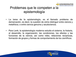 Problemas que le competen a la
epistemología
• La tarea de la epistemología, es el llamado problema de
demarcación, es decir, la cuestión de cómo distinguir entre ciencia y
metafísica, o entre ciencia genuina y seudociencia.
• Para Lenk, la epistemología moderna estudia el sistema, la historia,
el desarrollo, la organización, las condiciones, los efectos y las
funciones de la ciencia, así como roles, relaciones recíprocas,
formación de grupos y formas de comportamiento de los científicos.
 