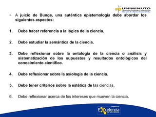 • A juicio de Bunge, una auténtica epistemología debe abordar los
siguientes aspectos:
1. Debe hacer referencia a la lógica de la ciencia.
2. Debe estudiar la semántica de la ciencia.
3. Debe reflexionar sobre la ontología de la ciencia o análisis y
sistematización de los supuestos y resultados ontológicos del
conocimiento científico.
4. Debe reflexionar sobre la axiología de la ciencia.
5. Debe tener criterios sobre la estética de las ciencias.
6. Debe reflexionar acerca de los intereses que mueven la ciencia.
 