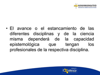 • El avance o el estancamiento de las
diferentes disciplinas y de la ciencia
misma dependerá de la capacidad
epistemológica que tengan los
profesionales de la respectiva disciplina.
 