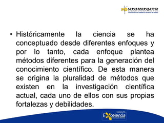 • Históricamente la ciencia se ha
conceptuado desde diferentes enfoques y
por lo tanto, cada enfoque plantea
métodos diferentes para la generación del
conocimiento científico. De esta manera
se origina la pluralidad de métodos que
existen en la investigación científica
actual, cada uno de ellos con sus propias
fortalezas y debilidades.
 