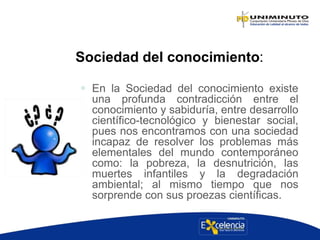 Sociedad del conocimiento:
 En la Sociedad del conocimiento existe
una profunda contradicción entre el
conocimiento y sabiduría, entre desarrollo
científico-tecnológico y bienestar social,
pues nos encontramos con una sociedad
incapaz de resolver los problemas más
elementales del mundo contemporáneo
como: la pobreza, la desnutrición, las
muertes infantiles y la degradación
ambiental; al mismo tiempo que nos
sorprende con sus proezas científicas.
 
