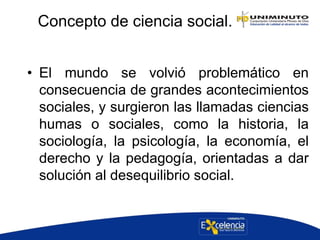 Concepto de ciencia social.
• El mundo se volvió problemático en
consecuencia de grandes acontecimientos
sociales, y surgieron las llamadas ciencias
humas o sociales, como la historia, la
sociología, la psicología, la economía, el
derecho y la pedagogía, orientadas a dar
solución al desequilibrio social.
 