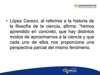 • López Cerezo, al referirse a la historia de
la filosofía de la ciencia, afirma: “hemos
aprendido en concreto, que hay distintos
modos de aproximarnos a la ciencia y que
cada uno de ellos nos proporciona una
perspectiva parcial del mismo fenómeno.
 