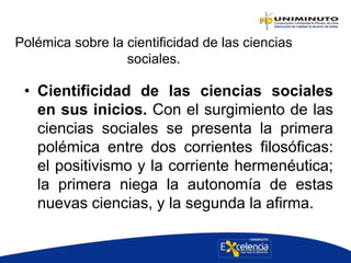 Polémica sobre la cientificidad de las ciencias
sociales.
• Cientificidad de las ciencias sociales
en sus inicios. Con el surgimiento de las
ciencias sociales se presenta la primera
polémica entre dos corrientes filosóficas:
el positivismo y la corriente hermenéutica;
la primera niega la autonomía de estas
nuevas ciencias, y la segunda la afirma.
 