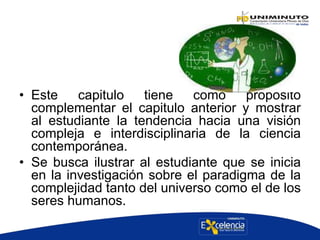 • Este capitulo tiene como propósito
complementar el capitulo anterior y mostrar
al estudiante la tendencia hacia una visión
compleja e interdisciplinaria de la ciencia
contemporánea.
• Se busca ilustrar al estudiante que se inicia
en la investigación sobre el paradigma de la
complejidad tanto del universo como el de los
seres humanos.
 