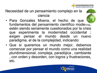 Necesidad de un pensamiento complejo en la
ciencia
• Para Gonzales Moena, el hecho de que los
fundamentos del pensamiento científico moderno;
estén siendo seriamente cuestionados por la crisis
que experimenta la modernidad occidental ;
exigen pensar el mundo desde un nuevo
paradigma, el de la complejidad, indicando:
• Que si queremos un mundo mejor, debemos
comenzar por pensar el mundo como una realidad
pluridimensional, compleja, paradójica , cambiante
, con orden y desorden, con logros y frustraciones,
etc.
 