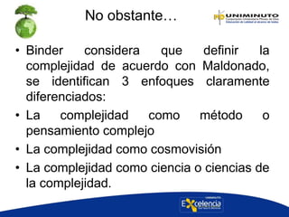 No obstante…
• Binder considera que definir la
complejidad de acuerdo con Maldonado,
se identifican 3 enfoques claramente
diferenciados:
• La complejidad como método o
pensamiento complejo
• La complejidad como cosmovisión
• La complejidad como ciencia o ciencias de
la complejidad.
 