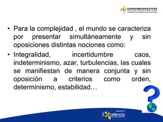 • Para la complejidad , el mundo se caracteriza
por presentar simultáneamente y sin
oposiciones distintas nociones como:
• Integralidad, incertidumbre caos,
indeterminismo, azar, turbulencias, las cuales
se manifiestan de manera conjunta y sin
oposición a criterios como orden,
determinismo, estabilidad…
 