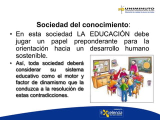 Sociedad del conocimiento:
• En esta sociedad LA EDUCACIÓN debe
jugar un papel preponderante para la
orientación hacia un desarrollo humano
sostenible.
• Así, toda sociedad deberá
considerar su sistema
educativo como el motor y
factor de dinamismo que la
conduzca a la resolución de
estas contradicciones.
 
